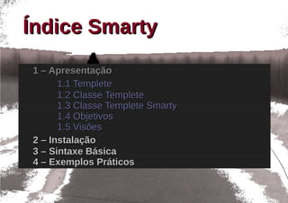 Índice Smarty
1 – Apresentação
      1.1 Templete
      1.2 Classe Templete
      1.3 Classe Templete Smarty
      1.4 Objetivos
      1.5 Visões
2 – Instalação
3 – Sintaxe Básica
4 – Exemplos Práticos
 