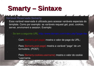 Smarty – Sintaxe
●   Variável Reservada $smarty
    ●   Essa variável reservada é utilizada para acessar variáveis especiais do 
        template. Como por exemplo: as variáveis request get, post, cookies, 
        server, enviroment e session. Exemplo:
    ●

         ●   Se tem a seguinte URL http://www.domain.com/index.php?page=foo 
             ●

                 ●   Com {$smarty.get.page} mostra o valor de page da URL;
    ●

                 ●   Para {$smarty.post.page} mostra a variável ”page” de um 
                     formulário. (POST)
    ●

                 ●   Para {$smarty.cookies.username} mostra o valor do cookie 
                     "username.
 