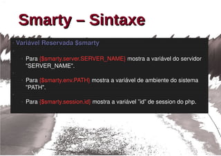 Smarty – Sintaxe
 Variável Reservada $smarty
●


●

    ●   Para {$smarty.server.SERVER_NAME} mostra a variável do servidor 
        "SERVER_NAME".
●

    ●   Para {$smarty.env.PATH} mostra a variável de ambiente do sistema 
        "PATH".
●

    ●   Para {$smarty.session.id} mostra a variável ”id” de session do php.
 