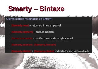 Smarty – Sintaxe
Outras sintaxe reservadas do Smarty:
●

●

    ●   {$smarty.now} – retorna o timestamp atual.
    ●

    ●   {$smarty.capture} – captura a saída.
    ●

    ●   {$smarty.template} ­ contém o nome do template atual.
        {$smarty.template}
    ●

    ●   {$smarty.section}, {$smarty.foreach}
    ●

    ●   {$smarty.ldelim} e {$smarty.rdelim}: delimitador esquerdo e direito.
 