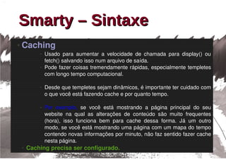 Smarty – Sintaxe
●   Caching
            ●   Usado  para  aumentar  a  velocidade  de  chamada  para  display()  ou 
                fetch() salvando isso num arquivo de saída. 
            ●   Pode  fazer  coisas  tremendamente  rápidas,  especialmente  templetes 
                com longo tempo computacional.

            ●   Desde que templetes sejam dinâmicos, é importante ter cuidado com 
                o que você está fazendo cache e por quanto tempo.

            ●   Por  exemplo,  se  você  está  mostrando  a  página  principal  do  seu 
                website  na  qual  as  alterações  de  conteúdo  são  muito  frequentes 
                (hora),  isso  funciona  bem  para  cache  dessa  forma.  Já  um  outro 
                modo, se você está mostrando uma página com um mapa do tempo 
                contendo novas informações por minuto, não faz sentido fazer cache 
                nesta página.
    ●   Caching precisa ser configurado.
 
