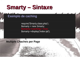 Smarty – Sintaxe
●   Exemplo de caching

            require('Smarty.class.php');
            $smarty = new Smarty;
            $smarty->caching = true;
            $smarty->display('index.tpl');



Multiple Chaches per Page
 