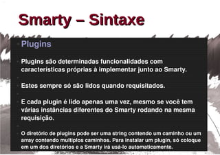 Smarty – Sintaxe
●   Plugins
●   Plugins são determinadas funcionalidades com 
    características próprias à implementar junto ao Smarty.
●

●   Estes sempre só são lidos quando requisitados. 
●

●   E cada plugin é lido apenas uma vez, mesmo se você tem 
    várias instâncias diferentes do Smarty rodando na mesma 
    requisição.
●

●   O diretório de plugins pode ser uma string contendo um caminho ou um 
    array contendo multiplos caminhos. Para instalar um plugin, só coloque 
    em um dos diretórios e a Smarty irá usá­lo automaticamente. 
 