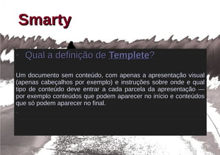 Smarty
●
    Qual a definição de Templete?

Um documento sem conteúdo, com apenas a apresentação visual
(apenas cabeçalhos por exemplo) e instruções sobre onde e qual
tipo de conteúdo deve entrar a cada parcela da apresentação —
por exemplo conteúdos que podem aparecer no início e conteúdos
que só podem aparecer no final.
●
 