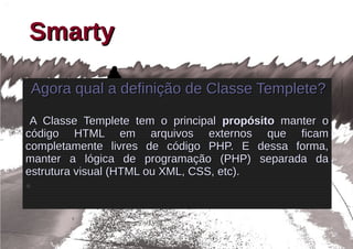 Smarty

    Agora qual a definição de Classe Templete?

 A Classe Templete tem o principal propósito manter o
código HTML em arquivos externos que ficam
completamente livres de código PHP. E dessa forma,
manter a lógica de programação (PHP) separada da
estrutura visual (HTML ou XML, CSS, etc).
●
 