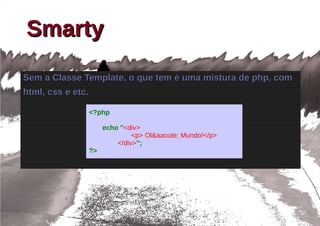 Smarty
Sem a Classe Template, o que tem é uma mistura de php, com
html, css e etc.

               <?php

                    echo "<div>
                             <p> Ol&aacute; Mundo!</p>
                        </div>";
               ?>
 