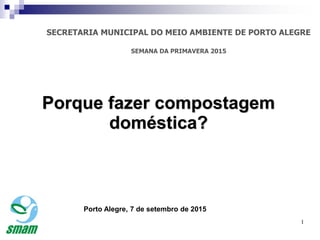 1
Porque fazer compostagem
doméstica?
Porto Alegre, 7 de setembro de 2015
1
SECRETARIA MUNICIPAL DO MEIO AMBIENTE DE PORTO ALEGRE
SEMANA DA PRIMAVERA 2015
 
