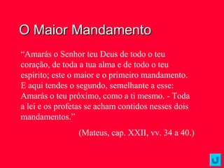 O Maior MandamentoO Maior Mandamento
“Amarás o Senhor teu Deus de todo o teu
coração, de toda a tua alma e de todo o teu
espírito; este o maior e o primeiro mandamento.
E aqui tendes o segundo, semelhante a esse:
Amarás o teu próximo, como a ti mesmo. - Toda
a lei e os profetas se acham contidos nesses dois
mandamentos.”
(Mateus, cap. XXII, vv. 34 a 40.)
 