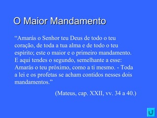 O Maior MandamentoO Maior Mandamento
“Amarás o Senhor teu Deus de todo o teu
coração, de toda a tua alma e de todo o teu
espírito; este o maior e o primeiro mandamento.
E aqui tendes o segundo, semelhante a esse:
Amarás o teu próximo, como a ti mesmo. - Toda
a lei e os profetas se acham contidos nesses dois
mandamentos.”
(Mateus, cap. XXII, vv. 34 a 40.)
 