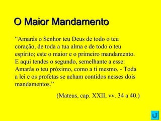 O Maior MandamentoO Maior Mandamento
“Amarás o Senhor teu Deus de todo o teu
coração, de toda a tua alma e de todo o teu
espírito; este o maior e o primeiro mandamento.
E aqui tendes o segundo, semelhante a esse:
Amarás o teu próximo, como a ti mesmo. - Toda
a lei e os profetas se acham contidos nesses dois
mandamentos.”
(Mateus, cap. XXII, vv. 34 a 40.)
 