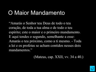 O Maior MandamentoO Maior Mandamento
“Amarás o Senhor teu Deus de todo o teu
coração, de toda a tua alma e de todo o teu
espírito; este o maior e o primeiro mandamento.
E aqui tendes o segundo, semelhante a esse:
Amarás o teu próximo, como a ti mesmo. - Toda
a lei e os profetas se acham contidos nesses dois
mandamentos.”
(Mateus, cap. XXII, vv. 34 a 40.)
 