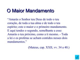 O Maior MandamentoO Maior Mandamento
“Amarás o Senhor teu Deus de todo o teu
coração, de toda a tua alma e de todo o teu
espírito; este o maior e o primeiro mandamento.
E aqui tendes o segundo, semelhante a esse:
Amarás o teu próximo, como a ti mesmo. - Toda
a lei e os profetas se acham contidos nesses dois
mandamentos.”
(Mateus, cap. XXII, vv. 34 a 40.)
 