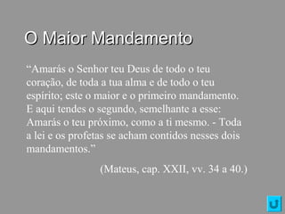O Maior MandamentoO Maior Mandamento
“Amarás o Senhor teu Deus de todo o teu
coração, de toda a tua alma e de todo o teu
espírito; este o maior e o primeiro mandamento.
E aqui tendes o segundo, semelhante a esse:
Amarás o teu próximo, como a ti mesmo. - Toda
a lei e os profetas se acham contidos nesses dois
mandamentos.”
(Mateus, cap. XXII, vv. 34 a 40.)
 