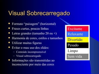 Visual SobrecarregadoVisual Sobrecarregado
 Formato “paisagem” (horizontal)
 Frases curtas, poucas linhas
 Letras grandes (tamanho 20 ou +)
 Harmonia de cores, estilos e tamanhos
 Utilizar muitas figuras
 Evitar o mau uso dos slides:
– Conteúdo incompreensível
– Visual sobrecarregado
 Informações são transmitidas ao
inconsciente por meio das cores
Excitante
Relaxante
Divertido
Pesado
Sem vida
Limpo
 