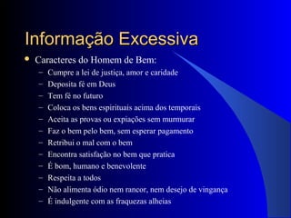 Informação ExcessivaInformação Excessiva
 Caracteres do Homem de Bem:
– Cumpre a lei de justiça, amor e caridade
– Deposita fé em Deus
– Tem fé no futuro
– Coloca os bens espirituais acima dos temporais
– Aceita as provas ou expiações sem murmurar
– Faz o bem pelo bem, sem esperar pagamento
– Retribui o mal com o bem
– Encontra satisfação no bem que pratica
– É bom, humano e benevolente
– Respeita a todos
– Não alimenta ódio nem rancor, nem desejo de vingança
– É indulgente com as fraquezas alheias
 