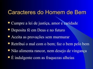 Caracteres do Homem de BemCaracteres do Homem de Bem
Cumpre a lei de justiça, amor e caridade
Deposita fé em Deus e no futuro
Aceita as provações sem murmurar
Retribui o mal com o bem; faz o bem pelo bem
Não alimenta rancor, nem desejo de vingança
É indulgente com as fraquezas alheias
 