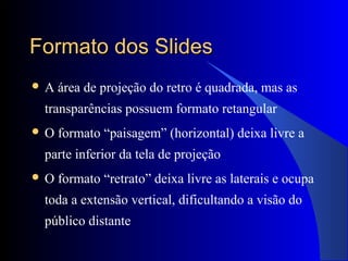 Formato dos SlidesFormato dos Slides
 A área de projeção do retro é quadrada, mas as
transparências possuem formato retangular
 O formato “paisagem” (horizontal) deixa livre a
parte inferior da tela de projeção
 O formato “retrato” deixa livre as laterais e ocupa
toda a extensão vertical, dificultando a visão do
público distante
 