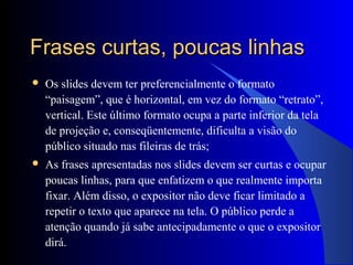 Frases curtas, poucas linhasFrases curtas, poucas linhas
 Os slides devem ter preferencialmente o formato
“paisagem”, que é horizontal, em vez do formato “retrato”,
vertical. Este último formato ocupa a parte inferior da tela
de projeção e, conseqüentemente, dificulta a visão do
público situado nas fileiras de trás;
 As frases apresentadas nos slides devem ser curtas e ocupar
poucas linhas, para que enfatizem o que realmente importa
fixar. Além disso, o expositor não deve ficar limitado a
repetir o texto que aparece na tela. O público perde a
atenção quando já sabe antecipadamente o que o expositor
dirá.
 