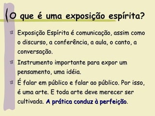 O que é uma exposição espírita?
Exposição Espírita é comunicação, assim comoExposição Espírita é comunicação, assim como
o discurso, a conferência, a aula, o canto, ao discurso, a conferência, a aula, o canto, a
conversação.conversação.
Instrumento importante para expor umInstrumento importante para expor um
pensamento, uma idéia.pensamento, uma idéia.
É falar em público e falar ao público. Por isso,É falar em público e falar ao público. Por isso,
é uma arte. E toda arte deve merecer seré uma arte. E toda arte deve merecer ser
cultivada.cultivada. A prática conduz à perfeiçãoA prática conduz à perfeição..
 
