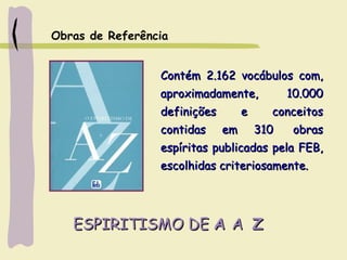 ESPIRITISMO DEESPIRITISMO DE AA AA ZZ
Contém 2.162 vocábulos com,Contém 2.162 vocábulos com,
aproximadamente, 10.000aproximadamente, 10.000
definições e conceitosdefinições e conceitos
contidas em 310  obrascontidas em 310  obras
espíritas publicadas pela FEB,espíritas publicadas pela FEB,
escolhidas criteriosamente.escolhidas criteriosamente.
Obras de Referência
 