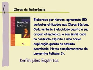 Definições EspíritasDefinições Espíritas
Elaborado por Kardec, apresenta 150Elaborado por Kardec, apresenta 150
verbetes utilizados nas Obras Básicas.verbetes utilizados nas Obras Básicas.
Cada verbete é elucidado quanto à suaCada verbete é elucidado quanto à sua
origem etimológica, o seu significadoorigem etimológica, o seu significado
no contexto espírita e uma breveno contexto espírita e uma breve
explicação quanto ao assuntoexplicação quanto ao assunto
examinado. Notas complementares deexaminado. Notas complementares de
Lamartine Palhano Jr.Lamartine Palhano Jr.
Obras de Referência
 
