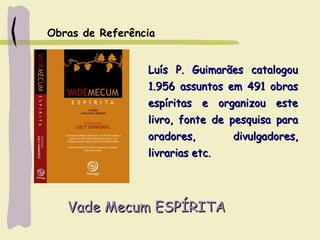 Vade Mecum ESPÍRITAVade Mecum ESPÍRITA
Luís P. Guimarães catalogouLuís P. Guimarães catalogou
1.956 assuntos em 491 obras1.956 assuntos em 491 obras
espíritas e organizou esteespíritas e organizou este
livro, fonte de pesquisa paralivro, fonte de pesquisa para
oradores, divulgadores,oradores, divulgadores,
livrarias etc.livrarias etc.
Obras de Referência
 