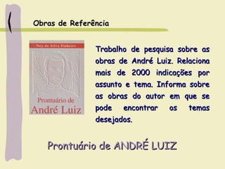 Prontuário de ANDRÉ LUIZProntuário de ANDRÉ LUIZ
Trabalho de pesquisa sobre asTrabalho de pesquisa sobre as
obras de André Luiz. Relacionaobras de André Luiz. Relaciona
mais de 2000 indicações pormais de 2000 indicações por
assunto e tema. Informa sobreassunto e tema. Informa sobre
as obras do autor em que seas obras do autor em que se
pode encontrar os temaspode encontrar os temas
desejados.desejados.
Obras de Referência
 