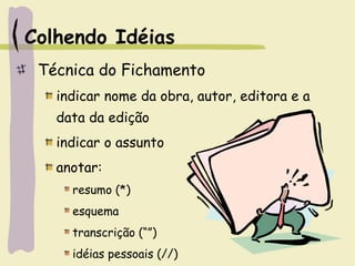 Colhendo Idéias
Técnica do Fichamento
indicar nome da obra, autor, editora e a
data da edição
indicar o assunto
anotar:
resumo (*)
esquema
transcrição (“”)
idéias pessoais (//)
 