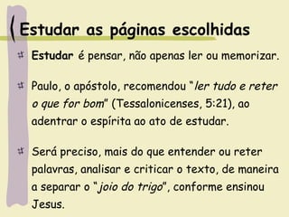 Estudar as páginas escolhidas
Estudar é pensar, não apenas ler ou memorizar.
Paulo, o apóstolo, recomendou “ler tudo e reter
o que for bom” (Tessalonicenses, 5:21), ao
adentrar o espírita ao ato de estudar.
Será preciso, mais do que entender ou reter
palavras, analisar e criticar o texto, de maneira
a separar o “joio do trigo”, conforme ensinou
Jesus.
 