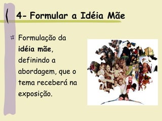 4- Formular a Idéia Mãe
Formulação da
idéia mãe,
definindo a
abordagem, que o
tema receberá na
exposição.
 