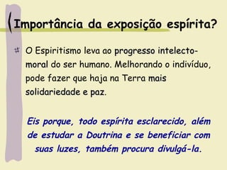 Importância da exposição espírita?
O Espiritismo leva ao progresso intelecto-progresso intelecto-
moralmoral do ser humano. Melhorando o indivíduo,
pode fazer que haja na Terra maismais
solidariedade e pazsolidariedade e paz.
Eis porque, todo espírita esclarecido, além
de estudar a Doutrina e se beneficiar com
suas luzes, também procura divulgá-la.
 