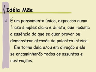 Idéia Mãe
É um pensamento único, expresso numa
frase simples clara e direta, que resuma
a essência do que se quer provar ou
demonstrar através da palestra inteira.
Em torno dela e/ou em direção a ela
se encaminharão todos os assuntos e
ilustrações.
 