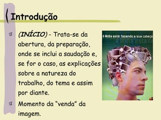 Introdução
(INÍCIO) - Trata-se da
abertura, da preparação,
onde se inclui a saudação e,
se for o caso, as explicações
sobre a natureza do
trabalho, do tema e assim
por diante.
Momento da “venda” da
imagem.
 