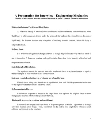 1 
 
 
A Preparation for Interview - Engineering Mechanics
Compiled by: Mr.B.Ramesh, Associate Professor/Mechanical, St.Joseph’s College of Engineering, Chennai‐119 
Distinguish between Particle and Rigid Body.
A Particle is a body of infinitely small volume and is considered to be concentrated at a point.
Rigid body is which does not deform under the action of the loads or the external forces. In case of
Rigid body, the distance between any two points of the body remains constant, when this body is
subjected to loads.
Define a force.
It is defined as an agent that changes or tends to change the position of a body which is either at
rest or in motion. A force can produce push, pull or twist. Force is a vector quantity which has both
magnitude and direction.
State Principle of Resolution.
The algebraic sum of the resolved parts of a number of forces in a given direction is equal to
the resolved part of their resultant in the same direction.
State and explain Lami's theorem of triangle law of equilibrium.
If three forces acting on a particle are in equilibrium, then each force is proportional to the sine
of the angle included between the other two forces.
Define resultant of forces.
Resultant of a system of forces is the single force that replaces the original forces without
changing the external effect of the system on the body.
Distinguish between the resultant and equilibrant.
Resultant is the single equivalent force of a system (group) of forces. Equilibrant is a single
force that balances other forces. Thus, equilibrant can be said to be a single force which is equal,
collinear and opposite to the resultant.
 