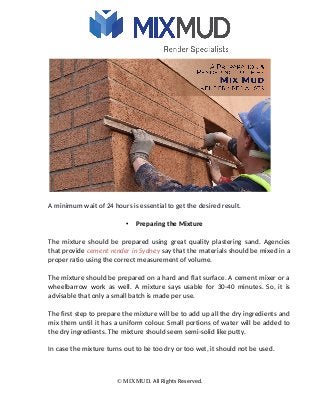 A minimum wait of 24 hours is essential to get the desired result.
• Preparing the Mixture
The mixture should be prepared using great quality plastering sand. Agencies
that provide cement render in Sydney say that the materials should be mixed in a
proper ratio using the correct measurement of volume.
The mixture should be prepared on a hard and flat surface. A cement mixer or a
wheelbarrow work as well. A mixture says usable for 30-40 minutes. So, it is
advisable that only a small batch is made per use.
The first step to prepare the mixture will be to add up all the dry ingredients and
mix them until it has a uniform colour. Small portions of water will be added to
the dry ingredients. The mixture should seem semi-solid like putty.
In case the mixture turns out to be too dry or too wet, it should not be used.
© MIXMUD. All Rights Reserved.
 