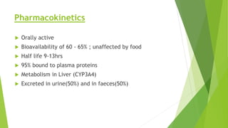 Pharmacokinetics 
 Orally active 
 Bioavailability of 60 - 65% ; unaffected by food 
 Half life 9-13hrs 
 95% bound to plasma proteins 
 Metabolism in Liver (CYP3A4) 
 Excreted in urine(50%) and in faeces(50%) 
 