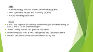 USES 
- Chemotherapy induced nausea and vomiting (CINV) 
- Post operative nausea and vomiting (PONV) 
- Cyclic vomiting syndrome 
DOSE 
 CINV - 125 mg on day1 (before chemotherapy) and then 80mg on 
days 2 and 3 (after chemotherapy) 
 PONV – 40mg within 3hrs prior to induction 
 Should be given with a 5HT3 antagonist and Dexamethasone 
 Dose of dexamethasone should be reduced by 50% 
 