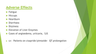 Adverse Effects 
 Fatigue 
 Hiccups 
 Heartburn 
 Diarrhoea 
 Dizziness 
 Elevation of Liver Enzymes 
 Cases of angioedema, urticaria, SJS 
 C/I – Patients on cisapride/pimozide- QT prolongation 
 