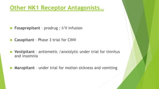 Other NK1 Receptor Antagonists… 
 Fosaprepitant – prodrug ; I/V infusion 
 Casopitant – Phase 3 trial for CINV 
 Vestipitant – antiemetic /anxiolytic under trial for tinnitus 
and insomnia 
 Maropitant – under trial for motion sickness and vomiting 
 