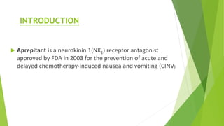 INTRODUCTION 
 Aprepitant is a neurokinin 1(NK1) receptor antagonist 
approved by FDA in 2003 for the prevention of acute and 
delayed chemotherapy-induced nausea and vomiting (CINV). 
 