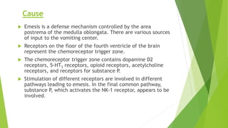 Cause 
 Emesis is a defense mechanism controlled by the area 
postrema of the medulla oblongata. There are various sources 
of input to the vomiting center. 
 Receptors on the floor of the fourth ventricle of the brain 
represent the chemoreceptor trigger zone. 
 The chemoreceptor trigger zone contains dopamine D2 
receptors, 5-HT3 receptors, opioid receptors, acetylcholine 
receptors, and receptors for substance P. 
 Stimulation of different receptors are involved in different 
pathways leading to emesis. In the final common pathway, 
substance P, which activates the NK-1 receptor, appears to be 
involved. 
 