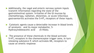  Additionally, the vagal and enteric nervous system inputs 
transmit information regarding the state of the 
gastrointestinal system. Irritation of the GI mucosa by 
chemotherapy, radiation, distention, or acute infectious 
gastroenteritis activates the 5-HT3 receptors of these inputs. 
 Cytotoxic agents cause a detectable increase in blood levels 
of serotonin and its major metabolite, 5- 
Hydroxyindoleacetic acid (5-HIAA). 
 The presence of these chemicals in the blood activate 
5-HT3 receptors in the chemoreceptor trigger zone, in turn 
releasing substance P, which activates NK1 receptors to 
cause an emetic response. 
 