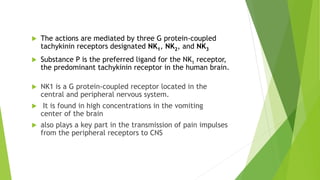  The actions are mediated by three G protein-coupled 
tachykinin receptors designated NK1, NK2, and NK3 
 Substance P is the preferred ligand for the NK1 receptor, 
the predominant tachykinin receptor in the human brain. 
 NK1 is a G protein-coupled receptor located in the 
central and peripheral nervous system. 
 It is found in high concentrations in the vomiting 
center of the brain 
 also plays a key part in the transmission of pain impulses 
from the peripheral receptors to CNS 
 