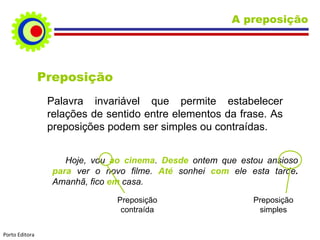 Preposição Palavra invariável que permite estabelecer relações de sentido entre elementos da frase. As preposições podem ser simples ou contraídas. Hoje, vou  ao cinema .  Desde   ontem que estou ansioso  para  ver o novo filme.  Até  sonhei  com  ele esta tarde .   Amanhã, fico  em  casa.  Preposição contraída Preposição simples A preposição Porto Editora 