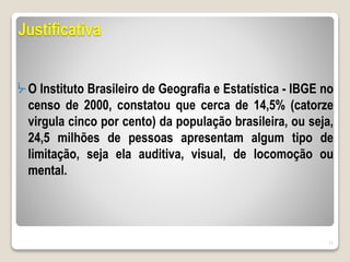 Justificativa
ᔼ O Instituto Brasileiro de Geografia e Estatística - IBGE no
censo de 2000, constatou que cerca de 14,5% (catorze
virgula cinco por cento) da população brasileira, ou seja,
24,5 milhões de pessoas apresentam algum tipo de
limitação, seja ela auditiva, visual, de locomoção ou
mental.
11
 