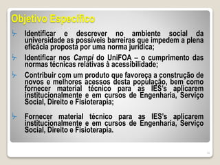 Objetivo Específico
ᔼ Identificar e descrever no ambiente social da
universidade as possíveis barreiras que impedem a plena
eficácia proposta por uma norma jurídica;
ᔼ Identificar nos Campi do UniFOA – o cumprimento das
normas técnicas relativas à acessibilidade;
ᔼ Contribuir com um produto que favoreça a construção de
novos e melhores acessos desta população, bem como
fornecer material técnico para as IES’s aplicarem
institucionalmente e em cursos de Engenharia, Serviço
Social, Direito e Fisioterapia;
ᔼ Fornecer material técnico para as IES’s aplicarem
institucionalmente e em cursos de Engenharia, Serviço
Social, Direito e Fisioterapia.
14
 