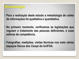 Metodologia
ᔼ Para a realização deste estudo a metodologia de coleta
de informações foi qualitativa e quantitativa.
ᔼ No primeiro momento, verificamos as legislações que
regulam o tratamento das pessoas deficientes, e suas
esferas de competência.
ᔼ Fotografias, medições, visitas técnicas nos mais vários
espaços físicos dos Campi do UniFOA.
15
 