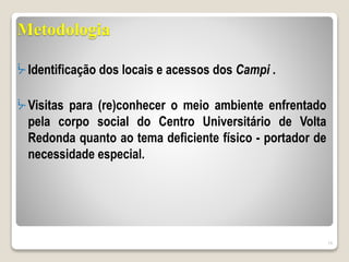 Metodologia
ᔼ Identificação dos locais e acessos dos Campi .
ᔼ Visitas para (re)conhecer o meio ambiente enfrentado
pela corpo social do Centro Universitário de Volta
Redonda quanto ao tema deficiente físico - portador de
necessidade especial.
16
 