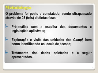Metodologia
O problema foi posto e constatado, sendo ultrapassado
através de 03 (três) distintas fases:
ᔼ Pré-análise com a escolha dos documentos e
legislações aplicáveis;
ᔼ Exploração e visita das unidades dos Campi, bem
como identificando os locais de acesso;
ᔼ Tratamento dos dados coletados e a seguir
apresentados.
17
 