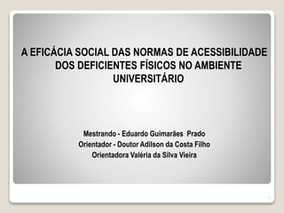 A EFICÁCIA SOCIAL DAS NORMAS DE ACESSIBILIDADE
DOS DEFICIENTES FÍSICOS NO AMBIENTE
UNIVERSITÁRIO
Mestrando - Eduardo Guimarães Prado
Orientador - Doutor Adilson da Costa Filho
Orientadora Valéria da Silva Vieira
2
 